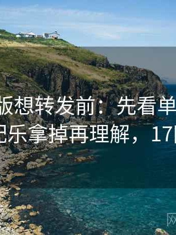 17c网页版想转发前：先看单位漏了吗，再把配乐拿掉再理解，17网电脑版