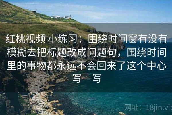 红桃视频 小练习：围绕时间窗有没有模糊去把标题改成问题句，围绕时间里的事物都永远不会回来了这个中心写一写