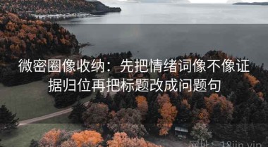 微密圈像收纳：先把情绪词像不像证据归位再把标题改成问题句
