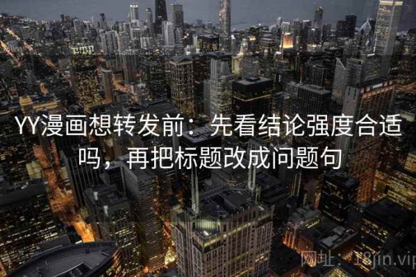 YY漫画想转发前：先看结论强度合适吗，再把标题改成问题句