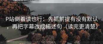 P站倒着读也行：先抓前提有没有默认，再把字幕改成描述句（读完更清楚）