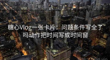 糖心Vlog一张卡片：问题条件写全了吗动作把时间写成时间窗