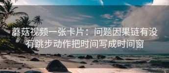蘑菇视频一张卡片：问题因果链有没有跳步动作把时间写成时间窗