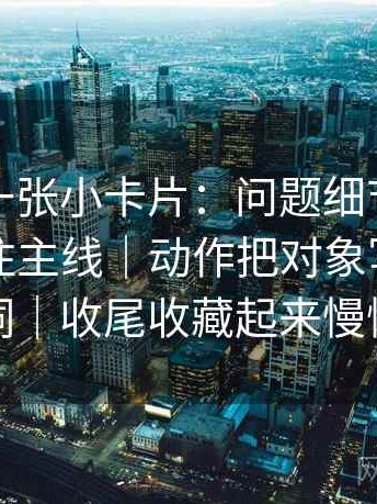 茶杯狐一张小卡片：问题细节堆砌是不是遮住主线｜动作把对象写成明确名词｜收尾收藏起来慢慢练