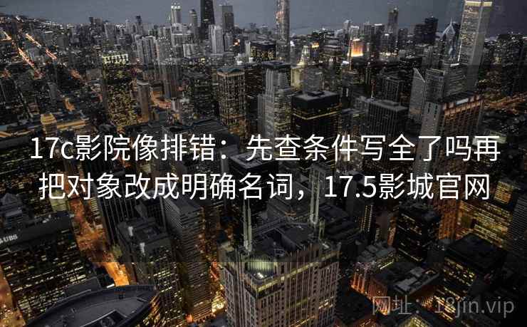17c影院像排错：先查条件写全了吗再把对象改成明确名词，17.5影城官网