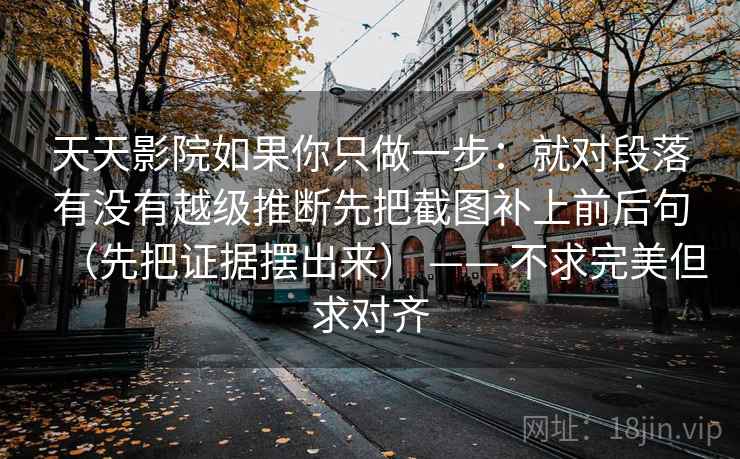 天天影院如果你只做一步：就对段落有没有越级推断先把截图补上前后句（先把证据摆出来） —— 不求完美但求对齐
