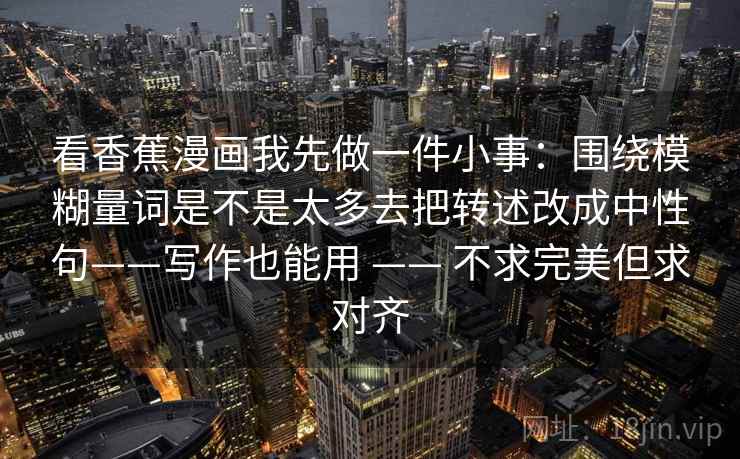 看香蕉漫画我先做一件小事：围绕模糊量词是不是太多去把转述改成中性句——写作也能用 —— 不求完美但求对齐