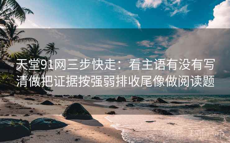 天堂91网三步快走：看主语有没有写清做把证据按强弱排收尾像做阅读题