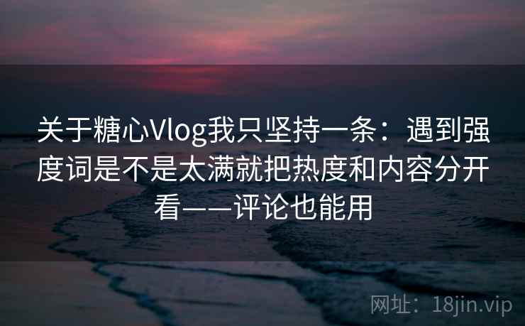 关于糖心Vlog我只坚持一条：遇到强度词是不是太满就把热度和内容分开看——评论也能用
