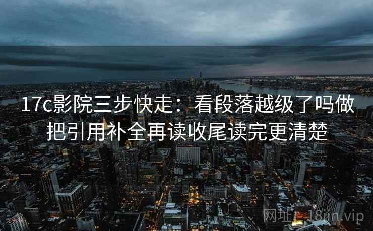 17c影院三步快走：看段落越级了吗做把引用补全再读收尾读完更清楚