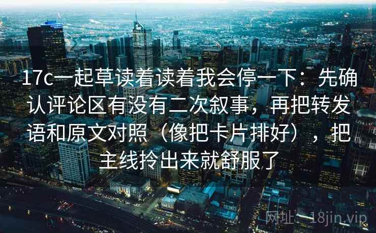 17c一起草读着读着我会停一下：先确认评论区有没有二次叙事，再把转发语和原文对照（像把卡片排好），把主线拎出来就舒服了