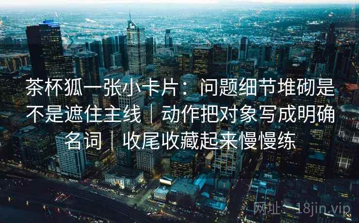 茶杯狐一张小卡片：问题细节堆砌是不是遮住主线｜动作把对象写成明确名词｜收尾收藏起来慢慢练