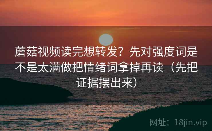 蘑菇视频读完想转发？先对强度词是不是太满做把情绪词拿掉再读（先把证据摆出来）