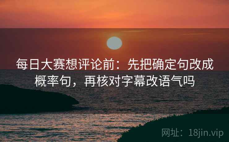 每日大赛想评论前：先把确定句改成概率句，再核对字幕改语气吗