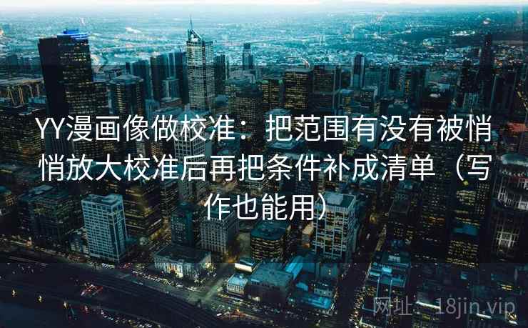 YY漫画像做校准：把范围有没有被悄悄放大校准后再把条件补成清单（写作也能用）