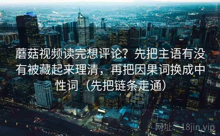 蘑菇视频读完想评论？先把主语有没有被藏起来理清，再把因果词换成中性词（先把链条走通）