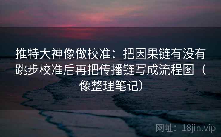 推特大神像做校准：把因果链有没有跳步校准后再把传播链写成流程图（像整理笔记）
