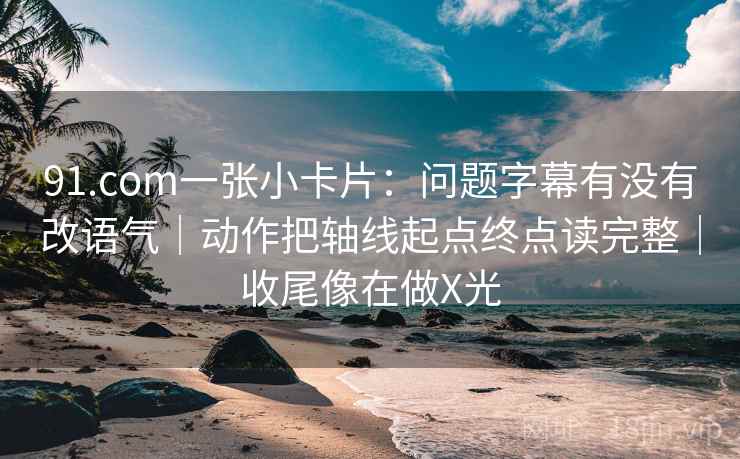 91.com一张小卡片：问题字幕有没有改语气｜动作把轴线起点终点读完整｜收尾像在做X光