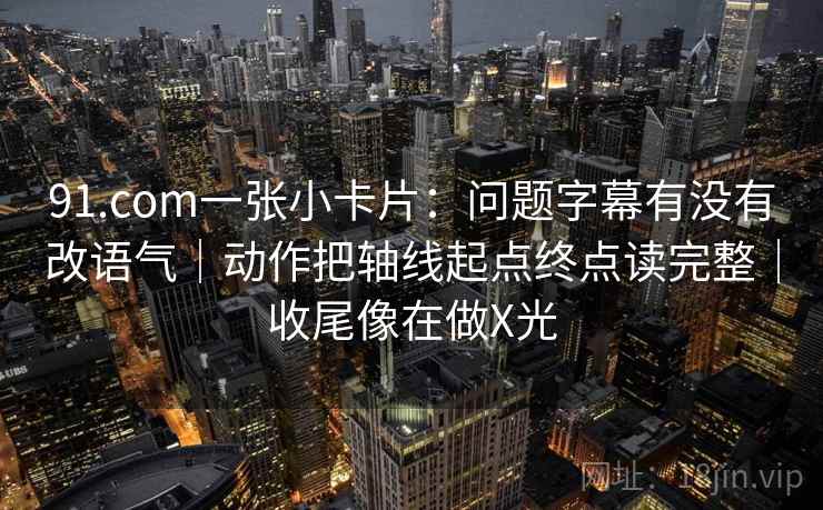 91.com一张小卡片：问题字幕有没有改语气｜动作把轴线起点终点读完整｜收尾像在做X光