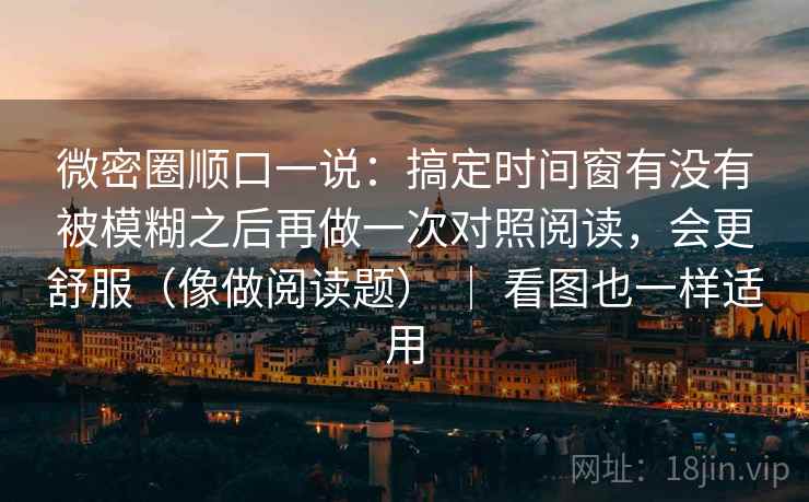 微密圈顺口一说：搞定时间窗有没有被模糊之后再做一次对照阅读，会更舒服（像做阅读题） ｜ 看图也一样适用