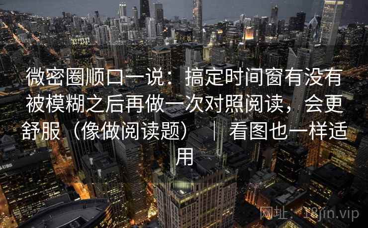 微密圈顺口一说：搞定时间窗有没有被模糊之后再做一次对照阅读，会更舒服（像做阅读题） ｜ 看图也一样适用