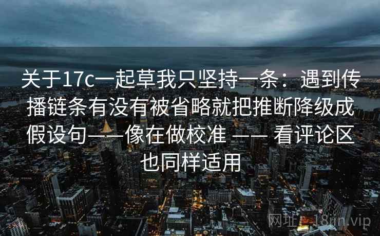 关于17c一起草我只坚持一条:遇到传播链条有没有被省略就把推断降级成假设句——像在做校准 —— 看评论区也同样适用 关于17c一起草我只坚持一条:遇到传播链条有没有被省略就把推断降级成假设句——像在做校准 —— 看评论区也同样适用