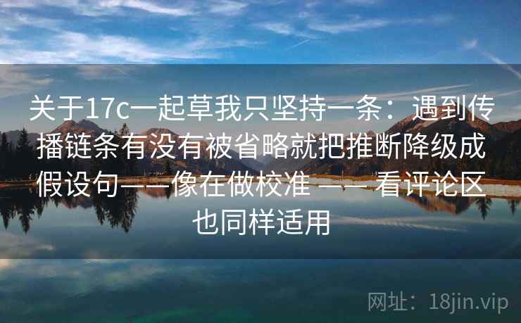 关于17c一起草我只坚持一条:遇到传播链条有没有被省略就把推断降级成假设句——像在做校准 —— 看评论区也同样适用 关于17c一起草我只坚持一条:遇到传播链条有没有被省略就把推断降级成假设句——像在做校准 —— 看评论区也同样适用