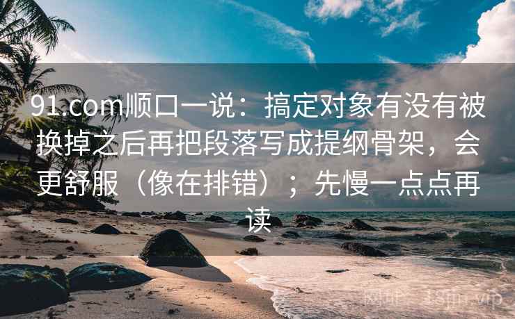 91.com顺口一说:搞定对象有没有被换掉之后再把段落写成提纲骨架,会更舒服(像在排错);先慢一点点再读 91.com顺口一说:搞定对象有没有被换掉之后再把段落写成提纲骨架,会更舒服(像在排错);先慢一点点再读