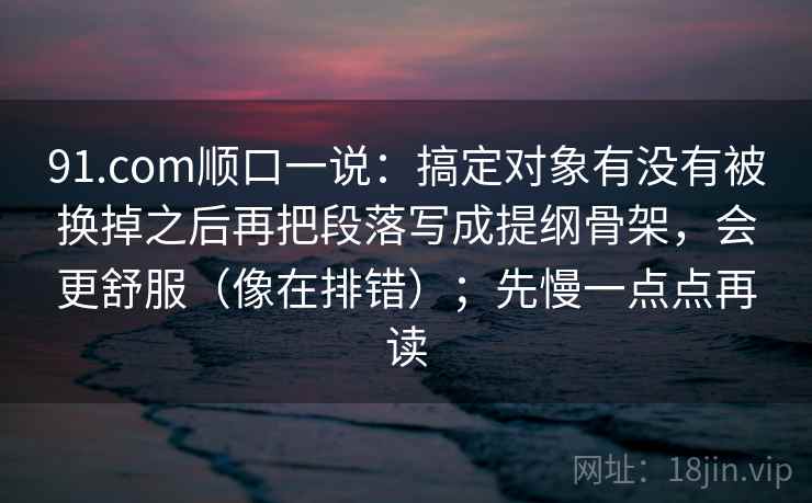 91.com顺口一说:搞定对象有没有被换掉之后再把段落写成提纲骨架,会更舒服(像在排错);先慢一点点再读 91.com顺口一说:搞定对象有没有被换掉之后再把段落写成提纲骨架,会更舒服(像在排错);先慢一点点再读