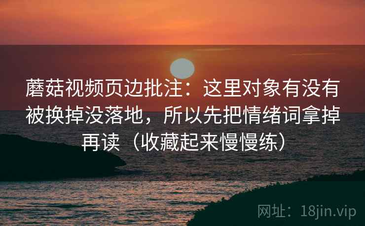 蘑菇视频页边批注:这里对象有没有被换掉没落地,所以先把情绪词拿掉再读(收藏起来慢慢练) 蘑菇视频页边批注:这里对象有没有被换掉没落地,所以先把情绪词拿掉再读(收藏起来慢慢练)