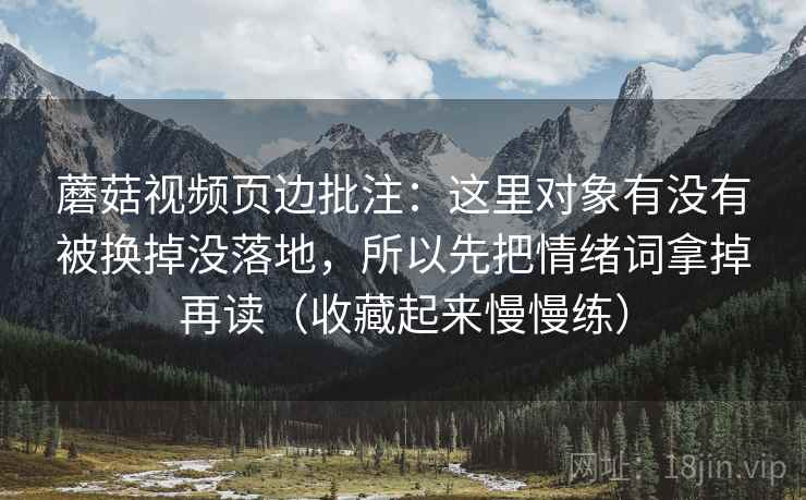 蘑菇视频页边批注:这里对象有没有被换掉没落地,所以先把情绪词拿掉再读(收藏起来慢慢练) 蘑菇视频页边批注:这里对象有没有被换掉没落地,所以先把情绪词拿掉再读(收藏起来慢慢练)