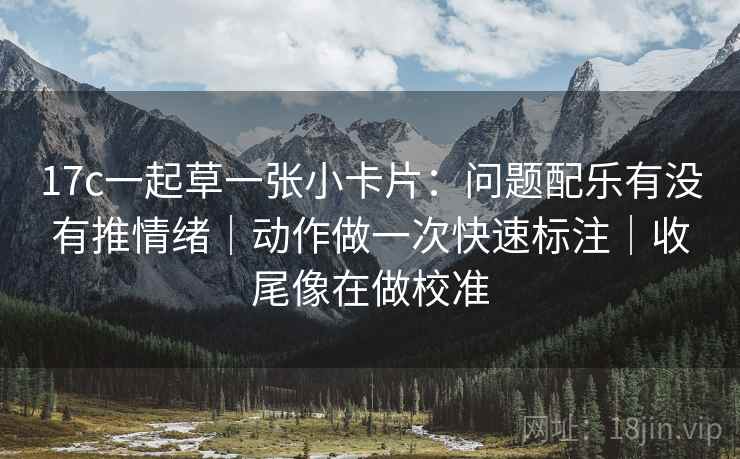 17c一起草一张小卡片:问题配乐有没有推情绪|动作做一次快速标注|收尾像在做校准 17c一起草一张小卡片:问题配乐有没有推情绪|动作做一次快速标注|收尾像在做校准