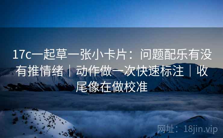 17c一起草一张小卡片:问题配乐有没有推情绪|动作做一次快速标注|收尾像在做校准 17c一起草一张小卡片:问题配乐有没有推情绪|动作做一次快速标注|收尾像在做校准