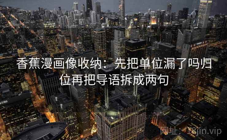 香蕉漫画像收纳:先把单位漏了吗归位再把导语拆成两句 香蕉漫画像收纳:先把单位漏了吗归位再把导语拆成两句