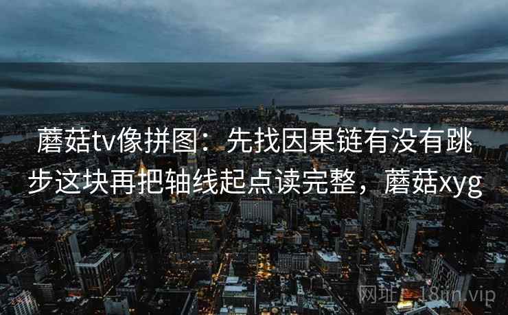 蘑菇tv像拼图:先找因果链有没有跳步这块再把轴线起点读完整,蘑菇xyg 蘑菇tv像拼图:先找因果链有没有跳步这块再把轴线起点读完整,蘑菇xyg