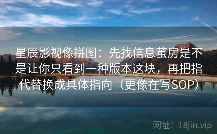 星辰影视像拼图:先找信息茧房是不是让你只看到一种版本这块,再把指代替换成具体指向(更像在写SOP) 星辰影视像拼图:先找信息茧房是不是让你只看到一种版本这块,再把指代替换成具体指向(更像在写SOP)