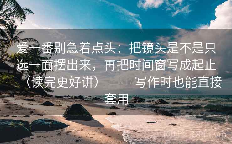 爱一番别急着点头:把镜头是不是只选一面摆出来,再把时间窗写成起止(读完更好讲) —— 写作时也能直接套用 爱一番别急着点头:把镜头是不是只选一面摆出来,再把时间窗写成起止(读完更好讲) —— 写作时也能直接套用