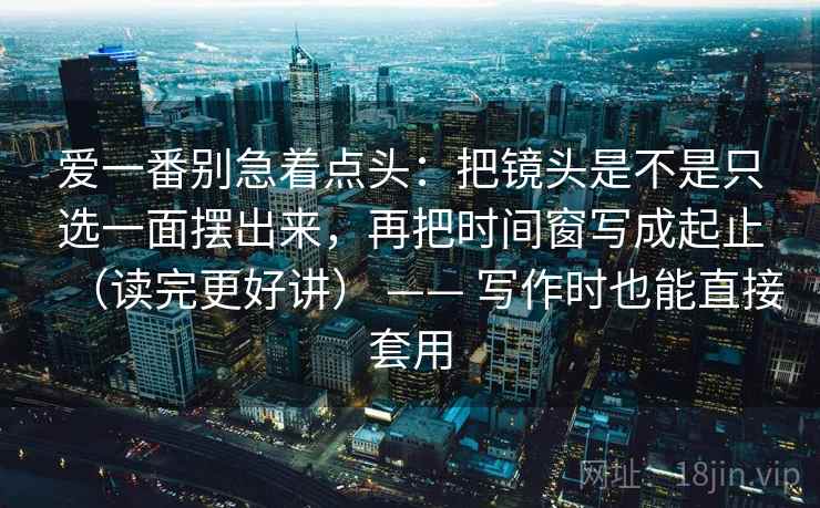 爱一番别急着点头:把镜头是不是只选一面摆出来,再把时间窗写成起止(读完更好讲) —— 写作时也能直接套用 爱一番别急着点头:把镜头是不是只选一面摆出来,再把时间窗写成起止(读完更好讲) —— 写作时也能直接套用