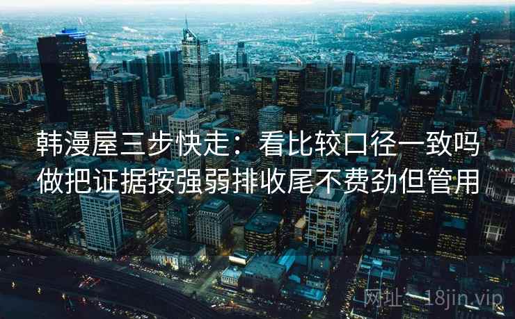 韩漫屋三步快走:看比较口径一致吗做把证据按强弱排收尾不费劲但管用 韩漫屋三步快走:看比较口径一致吗做把证据按强弱排收尾不费劲但管用