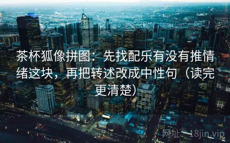 茶杯狐像拼图：先找配乐有没有推情绪这块，再把转述改成中性句（读完更清楚）