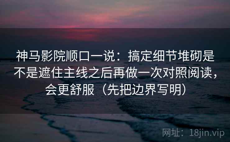 神马影院顺口一说:搞定细节堆砌是不是遮住主线之后再做一次对照阅读,会更舒服(先把边界写明) 神马影院顺口一说:搞定细节堆砌是不是遮住主线之后再做一次对照阅读,会更舒服(先把边界写明)