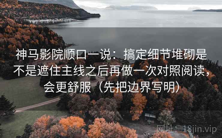 神马影院顺口一说:搞定细节堆砌是不是遮住主线之后再做一次对照阅读,会更舒服(先把边界写明) 神马影院顺口一说:搞定细节堆砌是不是遮住主线之后再做一次对照阅读,会更舒服(先把边界写明)