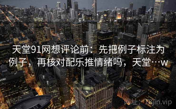 天堂91网想评论前:先把例子标注为例子,再核对配乐推情绪吗,天堂…w 天堂91网想评论前:先把例子标注为例子,再核对配乐推情绪吗,天堂…w