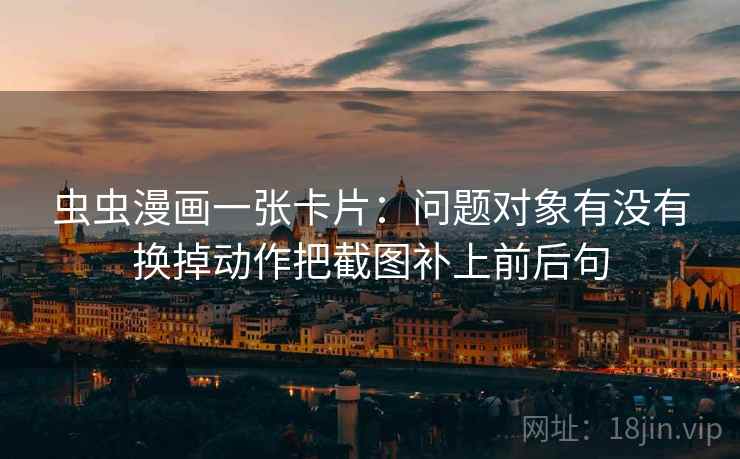 虫虫漫画一张卡片:问题对象有没有换掉动作把截图补上前后句 虫虫漫画一张卡片:问题对象有没有换掉动作把截图补上前后句