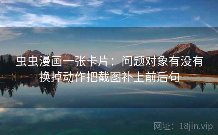 虫虫漫画一张卡片:问题对象有没有换掉动作把截图补上前后句 虫虫漫画一张卡片:问题对象有没有换掉动作把截图补上前后句