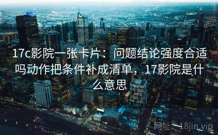 17c影院一张卡片:问题结论强度合适吗动作把条件补成清单,17影院是什么意思 17c影院一张卡片:问题结论强度合适吗动作把条件补成清单,17影院是什么意思