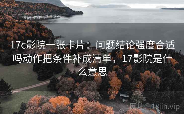 17c影院一张卡片:问题结论强度合适吗动作把条件补成清单,17影院是什么意思 17c影院一张卡片:问题结论强度合适吗动作把条件补成清单,17影院是什么意思