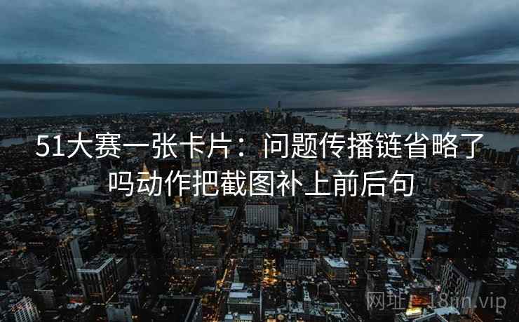 51大赛一张卡片：问题传播链省略了吗动作把截图补上前后句