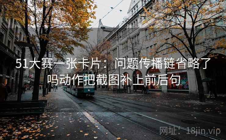51大赛一张卡片：问题传播链省略了吗动作把截图补上前后句