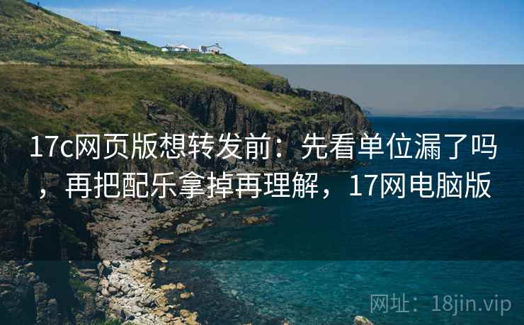 17c网页版想转发前:先看单位漏了吗,再把配乐拿掉再理解,17网电脑版 17c网页版想转发前:先看单位漏了吗,再把配乐拿掉再理解,17网电脑版